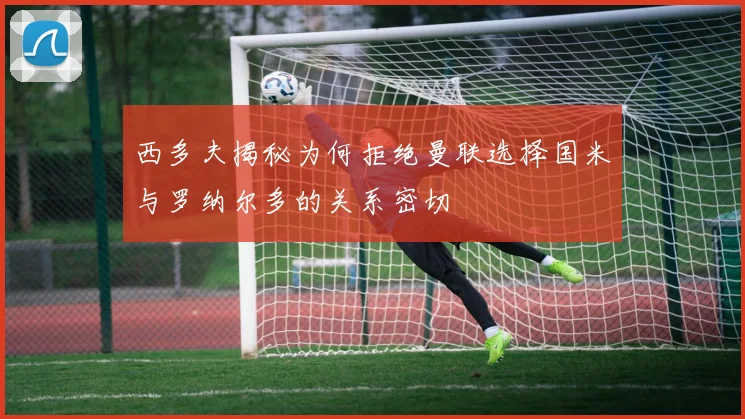 西多夫揭秘为何拒绝曼联选择国米与罗纳尔多的关系密切
