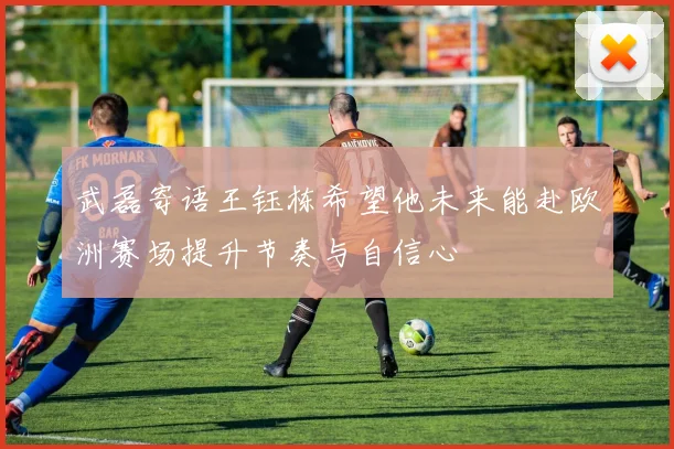 武磊寄语王钰栋希望他未来能赴欧洲赛场提升节奏与自信心