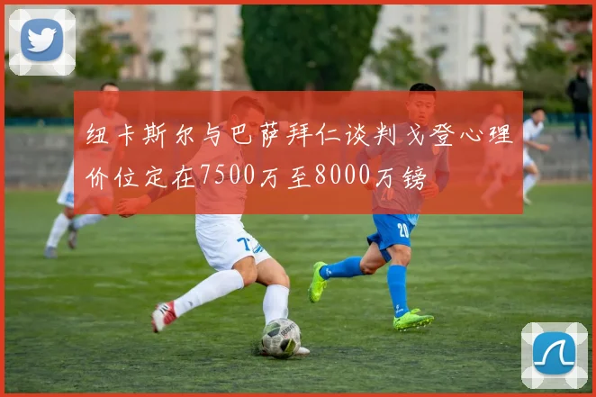 纽卡斯尔与巴萨拜仁谈判戈登心理价位定在7500万至8000万镑