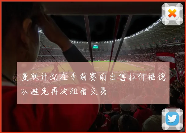 曼联计划在季前赛前出售拉什福德以避免再次租借交易