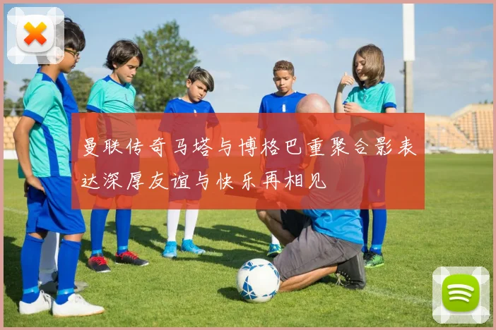 曼联传奇马塔与博格巴重聚合影表达深厚友谊与快乐再相见