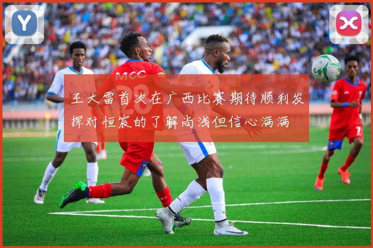 王大雷首次在广西比赛期待顺利发挥对恒宸的了解尚浅但信心满满
