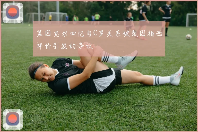 莱因克尔回忆与C罗关系破裂因梅西评价引发的争议