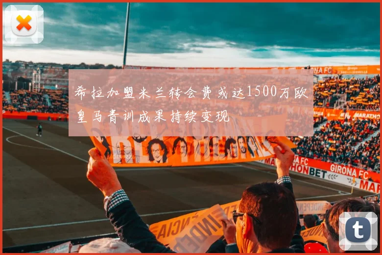 希拉加盟米兰转会费或达1500万欧皇马青训成果持续变现