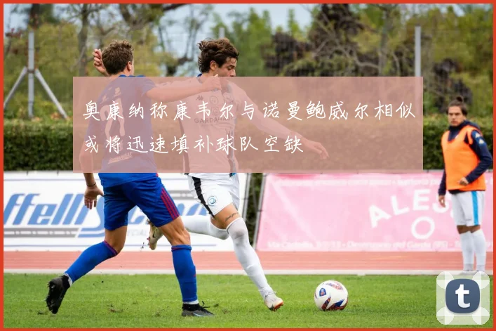 奥康纳称康韦尔与诺曼鲍威尔相似或将迅速填补球队空缺