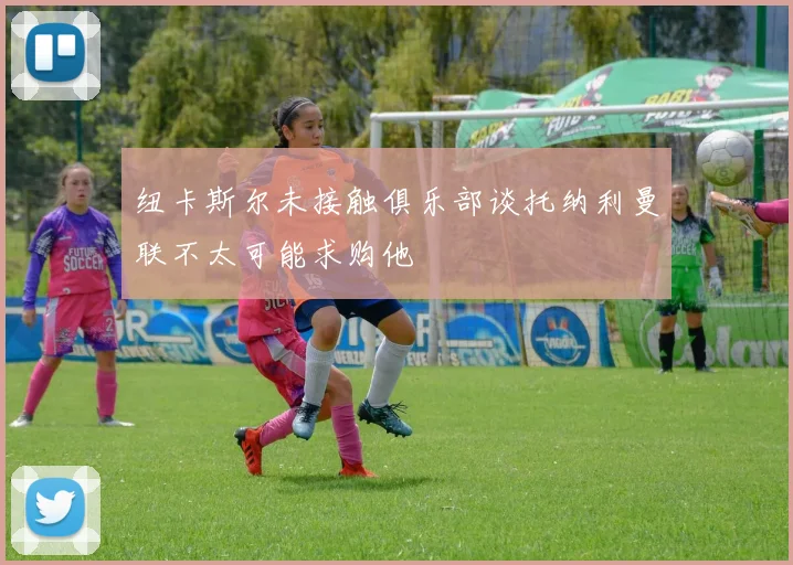 纽卡斯尔未接触俱乐部谈托纳利曼联不太可能求购他