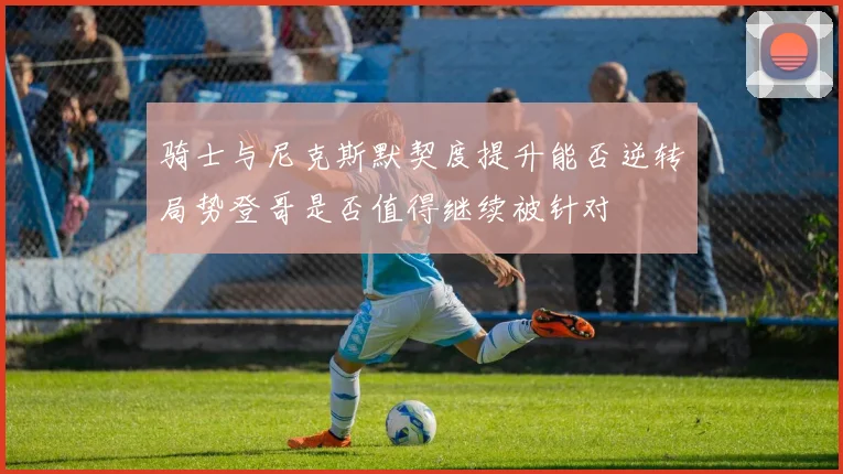 骑士与尼克斯默契度提升能否逆转局势登哥是否值得继续被针对